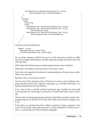 Tuple[basestring, Optional[Union[basestring, file]],
Optional[basestring], Optional[Headers]]
]
],
Iterable[
Tuple[
basestring,
Union[
Tuple[basestring, Optional[Union[basestring, file]]],
Tuple[basestring, Optional[Union[basestring, file]],
Optional[basestring]],
Tuple[basestring, Optional[Union[basestring, file]],
Optional[basestring], Optional[Headers]]
]
]
]
]
And that assumes this definition:
Headers = Union[
Mapping[basestring, basestring],
Iterable[Tuple[basestring, basestring]],
]
Do you think requests would be the way it is if the maintainers insisted on 100%
type hint coverage? SQLAlchemy is another important package that doesn’t play well
with type hints.
What makes these libraries great is embracing the dynamic nature of Python.
While there are benefits to type hints, there is also a price to pay.
First, there is the significant investment of understanding how the type system works.
That’s a one-time cost.
But there is also a recurring cost, forever.
We lose some of the expressive power of Python if we insist on type checking every‐
thing. Beautiful features like argument unpacking—e.g., config(**settings)—are
beyond comprehension for type checkers.
If you want to have a call like config(**settings) type checked, you must spell
every argument out. That brings me memories of Turbo Pascal code I wrote 35 years
ago.
Libraries that use metaprogramming are hard or impossible to annotate. Surely meta‐
programming can be abused, but it’s also what makes many Python packages a joy
to use.
If type hints are mandated top-down without exceptions in large companies, I bet
soon we’ll see people using code generation to reduce boilerplate in Python source-
code—a common practice with less dynamic languages.
Further Reading | 301
 