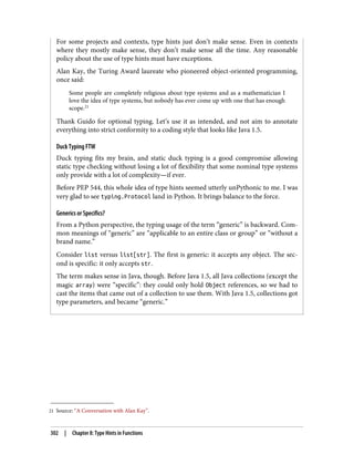 21 Source: “A Conversation with Alan Kay”.
For some projects and contexts, type hints just don’t make sense. Even in contexts
where they mostly make sense, they don’t make sense all the time. Any reasonable
policy about the use of type hints must have exceptions.
Alan Kay, the Turing Award laureate who pioneered object-oriented programming,
once said:
Some people are completely religious about type systems and as a mathematician I
love the idea of type systems, but nobody has ever come up with one that has enough
scope.21
Thank Guido for optional typing. Let’s use it as intended, and not aim to annotate
everything into strict conformity to a coding style that looks like Java 1.5.
Duck Typing FTW
Duck typing fits my brain, and static duck typing is a good compromise allowing
static type checking without losing a lot of flexibility that some nominal type systems
only provide with a lot of complexity—if ever.
Before PEP 544, this whole idea of type hints seemed utterly unPythonic to me. I was
very glad to see typing.Protocol land in Python. It brings balance to the force.
Generics or Specifics?
From a Python perspective, the typing usage of the term “generic” is backward. Com‐
mon meanings of “generic” are “applicable to an entire class or group” or “without a
brand name.”
Consider list versus list[str]. The first is generic: it accepts any object. The sec‐
ond is specific: it only accepts str.
The term makes sense in Java, though. Before Java 1.5, all Java collections (except the
magic array) were “specific”: they could only hold Object references, so we had to
cast the items that came out of a collection to use them. With Java 1.5, collections got
type parameters, and became “generic.”
302 | Chapter 8: Type Hints in Functions
 