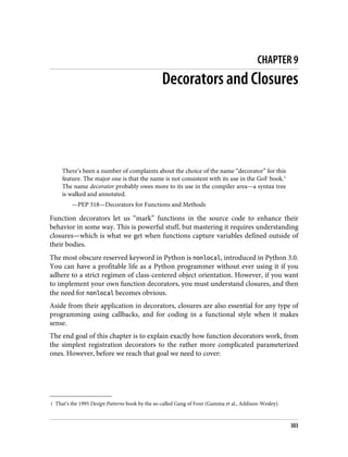1 That’s the 1995 Design Patterns book by the so-called Gang of Four (Gamma et al., Addison-Wesley).
CHAPTER 9
Decorators and Closures
There’s been a number of complaints about the choice of the name “decorator” for this
feature. The major one is that the name is not consistent with its use in the GoF book.1
The name decorator probably owes more to its use in the compiler area—a syntax tree
is walked and annotated.
—PEP 318—Decorators for Functions and Methods
Function decorators let us “mark” functions in the source code to enhance their
behavior in some way. This is powerful stuff, but mastering it requires understanding
closures—which is what we get when functions capture variables defined outside of
their bodies.
The most obscure reserved keyword in Python is nonlocal, introduced in Python 3.0.
You can have a profitable life as a Python programmer without ever using it if you
adhere to a strict regimen of class-centered object orientation. However, if you want
to implement your own function decorators, you must understand closures, and then
the need for nonlocal becomes obvious.
Aside from their application in decorators, closures are also essential for any type of
programming using callbacks, and for coding in a functional style when it makes
sense.
The end goal of this chapter is to explain exactly how function decorators work, from
the simplest registration decorators to the rather more complicated parameterized
ones. However, before we reach that goal we need to cover:
303
 