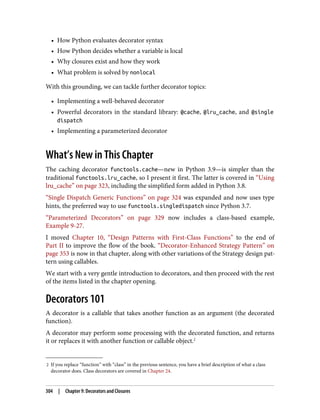 2 If you replace “function” with “class” in the previous sentence, you have a brief description of what a class
decorator does. Class decorators are covered in Chapter 24.
• How Python evaluates decorator syntax
• How Python decides whether a variable is local
• Why closures exist and how they work
• What problem is solved by nonlocal
With this grounding, we can tackle further decorator topics:
• Implementing a well-behaved decorator
• Powerful decorators in the standard library: @cache, @lru_cache, and @single
dispatch
• Implementing a parameterized decorator
What’s New in This Chapter
The caching decorator functools.cache—new in Python 3.9—is simpler than the
traditional functools.lru_cache, so I present it first. The latter is covered in “Using
lru_cache” on page 323, including the simplified form added in Python 3.8.
“Single Dispatch Generic Functions” on page 324 was expanded and now uses type
hints, the preferred way to use functools.singledispatch since Python 3.7.
“Parameterized Decorators” on page 329 now includes a class-based example,
Example 9-27.
I moved Chapter 10, “Design Patterns with First-Class Functions” to the end of
Part II to improve the flow of the book. “Decorator-Enhanced Strategy Pattern” on
page 353 is now in that chapter, along with other variations of the Strategy design pat‐
tern using callables.
We start with a very gentle introduction to decorators, and then proceed with the rest
of the items listed in the chapter opening.
Decorators 101
A decorator is a callable that takes another function as an argument (the decorated
function).
A decorator may perform some processing with the decorated function, and returns
it or replaces it with another function or callable object.2
304 | Chapter 9: Decorators and Closures
 