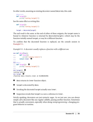 In other words, assuming an existing decorator named decorate, this code:
@decorate
def target():
print('running target()')
has the same effect as writing this:
def target():
print('running target()')
target = decorate(target)
The end result is the same: at the end of either of these snippets, the target name is
bound to whatever function is returned by decorate(target)—which may be the
function initially named target, or may be a different function.
To confirm that the decorated function is replaced, see the console session in
Example 9-1.
Example 9-1. A decorator usually replaces a function with a different one
>>> def deco(func):
... def inner():
... print('running inner()')
... return inner
...
>>> @deco
... def target():
... print('running target()')
...
>>> target()
running inner()
>>> target
<function deco.<locals>.inner at 0x10063b598>
deco returns its inner function object.
target is decorated by deco.
Invoking the decorated target actually runs inner.
Inspection reveals that target is a now a reference to inner.
Strictly speaking, decorators are just syntactic sugar. As we just saw, you can always
simply call a decorator like any regular callable, passing another function. Sometimes
that is actually convenient, especially when doing metaprogramming—changing pro‐
gram behavior at runtime.
Decorators 101 | 305
 
