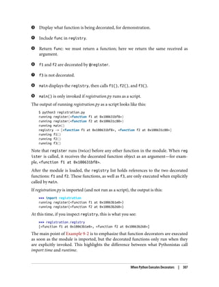 Display what function is being decorated, for demonstration.
Include func in registry.
Return func: we must return a function; here we return the same received as
argument.
f1 and f2 are decorated by @register.
f3 is not decorated.
main displays the registry, then calls f1(), f2(), and f3().
main() is only invoked if registration.py runs as a script.
The output of running registration.py as a script looks like this:
$ python3 registration.py
running register(<function f1 at 0x100631bf8>)
running register(<function f2 at 0x100631c80>)
running main()
registry -> [<function f1 at 0x100631bf8>, <function f2 at 0x100631c80>]
running f1()
running f2()
running f3()
Note that register runs (twice) before any other function in the module. When reg
ister is called, it receives the decorated function object as an argument—for exam‐
ple, <function f1 at 0x100631bf8>.
After the module is loaded, the registry list holds references to the two decorated
functions: f1 and f2. These functions, as well as f3, are only executed when explicitly
called by main.
If registration.py is imported (and not run as a script), the output is this:
>>> import registration
running register(<function f1 at 0x10063b1e0>)
running register(<function f2 at 0x10063b268>)
At this time, if you inspect registry, this is what you see:
>>> registration.registry
[<function f1 at 0x10063b1e0>, <function f2 at 0x10063b268>]
The main point of Example 9-2 is to emphasize that function decorators are executed
as soon as the module is imported, but the decorated functions only run when they
are explicitly invoked. This highlights the difference between what Pythonistas call
import time and runtime.
When Python Executes Decorators | 307
 