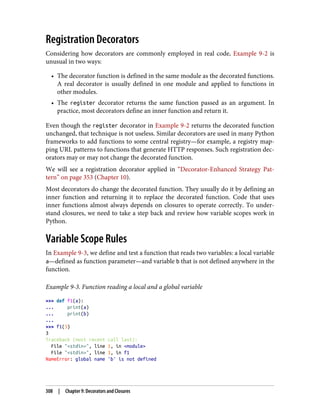Registration Decorators
Considering how decorators are commonly employed in real code, Example 9-2 is
unusual in two ways:
• The decorator function is defined in the same module as the decorated functions.
A real decorator is usually defined in one module and applied to functions in
other modules.
• The register decorator returns the same function passed as an argument. In
practice, most decorators define an inner function and return it.
Even though the register decorator in Example 9-2 returns the decorated function
unchanged, that technique is not useless. Similar decorators are used in many Python
frameworks to add functions to some central registry—for example, a registry map‐
ping URL patterns to functions that generate HTTP responses. Such registration dec‐
orators may or may not change the decorated function.
We will see a registration decorator applied in “Decorator-Enhanced Strategy Pat‐
tern” on page 353 (Chapter 10).
Most decorators do change the decorated function. They usually do it by defining an
inner function and returning it to replace the decorated function. Code that uses
inner functions almost always depends on closures to operate correctly. To under‐
stand closures, we need to take a step back and review how variable scopes work in
Python.
Variable Scope Rules
In Example 9-3, we define and test a function that reads two variables: a local variable
a—defined as function parameter—and variable b that is not defined anywhere in the
function.
Example 9-3. Function reading a local and a global variable
>>> def f1(a):
... print(a)
... print(b)
...
>>> f1(3)
3
Traceback (most recent call last):
File "<stdin>", line 1, in <module>
File "<stdin>", line 3, in f1
NameError: global name 'b' is not defined
308 | Chapter 9: Decorators and Closures
 