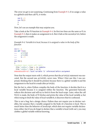 The error we got is not surprising. Continuing from Example 9-3, if we assign a value
to a global b and then call f1, it works:
>>> b = 6
>>> f1(3)
3
6
Now, let’s see an example that may surprise you.
Take a look at the f2 function in Example 9-4. Its first two lines are the same as f1 in
Example 9-3, then it makes an assignment to b. But it fails at the second print, before
the assignment is made.
Example 9-4. Variable b is local, because it is assigned a value in the body of the
function
>>> b = 6
>>> def f2(a):
... print(a)
... print(b)
... b = 9
...
>>> f2(3)
3
Traceback (most recent call last):
File "<stdin>", line 1, in <module>
File "<stdin>", line 3, in f2
UnboundLocalError: local variable 'b' referenced before assignment
Note that the output starts with 3, which proves that the print(a) statement was exe‐
cuted. But the second one, print(b), never runs. When I first saw this I was sur‐
prised, thinking that 6 should be printed, because there is a global variable b and the
assignment to the local b is made after print(b).
But the fact is, when Python compiles the body of the function, it decides that b is a
local variable because it is assigned within the function. The generated bytecode
reflects this decision and will try to fetch b from the local scope. Later, when the call
f2(3) is made, the body of f2 fetches and prints the value of the local variable a, but
when trying to fetch the value of local variable b, it discovers that b is unbound.
This is not a bug, but a design choice: Python does not require you to declare vari‐
ables, but assumes that a variable assigned in the body of a function is local. This is
much better than the behavior of JavaScript, which does not require variable declara‐
tions either, but if you do forget to declare that a variable is local (with var), you may
clobber a global variable without knowing.
Variable Scope Rules | 309
 
