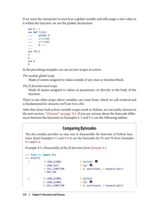 If we want the interpreter to treat b as a global variable and still assign a new value to
it within the function, we use the global declaration:
>>> b = 6
>>> def f3(a):
... global b
... print(a)
... print(b)
... b = 9
...
>>> f3(3)
3
6
>>> b
9
In the preceding examples, we can see two scopes in action:
The module global scope
Made of names assigned to values outside of any class or function block.
The f3 function local scope
Made of names assigned to values as parameters, or directly in the body of the
function.
There is one other scope where variables can come from, which we call nonlocal and
is fundamental for closures; we’ll see it in a bit.
After this closer look at how variable scopes work in Python, we can tackle closures in
the next section, “Closures” on page 311. If you are curious about the bytecode differ‐
ences between the functions in Examples 9-3 and 9-4, see the following sidebar.
Comparing Bytecodes
The dis module provides an easy way to disassemble the bytecode of Python func‐
tions. Read Examples 9-5 and 9-6 to see the bytecodes for f1 and f2 from Examples
9-3 and 9-4.
Example 9-5. Disassembly of the f1 function from Example 9-3
>>> from dis import dis
>>> dis(f1)
2 0 LOAD_GLOBAL 0 (print)
3 LOAD_FAST 0 (a)
6 CALL_FUNCTION 1 (1 positional, 0 keyword pair)
9 POP_TOP
3 10 LOAD_GLOBAL 0 (print)
13 LOAD_GLOBAL 1 (b)
16 CALL_FUNCTION 1 (1 positional, 0 keyword pair)
310 | Chapter 9: Decorators and Closures
 