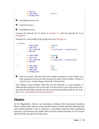 19 POP_TOP
20 LOAD_CONST 0 (None)
23 RETURN_VALUE
Load global name print.
Load local name a.
Load global name b.
Contrast the bytecode for f1 shown in Example 9-5 with the bytecode for f2 in
Example 9-6.
Example 9-6. Disassembly of the f2 function from Example 9-4
>>> dis(f2)
2 0 LOAD_GLOBAL 0 (print)
3 LOAD_FAST 0 (a)
6 CALL_FUNCTION 1 (1 positional, 0 keyword pair)
9 POP_TOP
3 10 LOAD_GLOBAL 0 (print)
13 LOAD_FAST 1 (b)
16 CALL_FUNCTION 1 (1 positional, 0 keyword pair)
19 POP_TOP
4 20 LOAD_CONST 1 (9)
23 STORE_FAST 1 (b)
26 LOAD_CONST 0 (None)
29 RETURN_VALUE
Load local name b. This shows that the compiler considers b a local variable, even
if the assignment to b occurs later, because the nature of the variable—whether it
is local or not—cannot change in the body of the function.
The CPython virtual machine (VM) that runs the bytecode is a stack machine, so
LOAD and POP operations refer to the stack. It is beyond the scope of this book to fur‐
ther describe the Python opcodes, but they are documented along with the dis mod‐
ule in “dis—Disassembler for Python bytecode”.
Closures
In the blogosphere, closures are sometimes confused with anonymous functions.
Many confuse them because of the parallel history of those features: defining func‐
tions inside functions is not so common or convenient, until you have anonymous
functions. And closures only matter when you have nested functions. So a lot of peo‐
ple learn both concepts at the same time.
Closures | 311
 