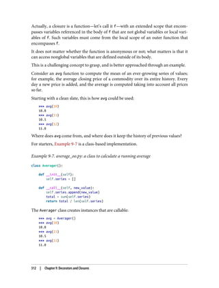 Actually, a closure is a function—let’s call it f—with an extended scope that encom‐
passes variables referenced in the body of f that are not global variables or local vari‐
ables of f. Such variables must come from the local scope of an outer function that
encompasses f.
It does not matter whether the function is anonymous or not; what matters is that it
can access nonglobal variables that are defined outside of its body.
This is a challenging concept to grasp, and is better approached through an example.
Consider an avg function to compute the mean of an ever-growing series of values;
for example, the average closing price of a commodity over its entire history. Every
day a new price is added, and the average is computed taking into account all prices
so far.
Starting with a clean slate, this is how avg could be used:
>>> avg(10)
10.0
>>> avg(11)
10.5
>>> avg(12)
11.0
Where does avg come from, and where does it keep the history of previous values?
For starters, Example 9-7 is a class-based implementation.
Example 9-7. average_oo.py: a class to calculate a running average
class Averager():
def __init__(self):
self.series = []
def __call__(self, new_value):
self.series.append(new_value)
total = sum(self.series)
return total / len(self.series)
The Averager class creates instances that are callable:
>>> avg = Averager()
>>> avg(10)
10.0
>>> avg(11)
10.5
>>> avg(12)
11.0
312 | Chapter 9: Decorators and Closures
 