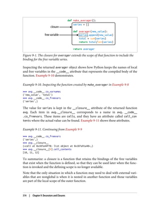 Figure 9-1. The closure for averager extends the scope of that function to include the
binding for the free variable series.
Inspecting the returned averager object shows how Python keeps the names of local
and free variables in the __code__ attribute that represents the compiled body of the
function. Example 9-10 demonstrates.
Example 9-10. Inspecting the function created by make_averager in Example 9-8
>>> avg.__code__.co_varnames
('new_value', 'total')
>>> avg.__code__.co_freevars
('series',)
The value for series is kept in the __closure__ attribute of the returned function
avg. Each item in avg.__closure__ corresponds to a name in avg. __code__
.co_freevars. These items are cells, and they have an attribute called cell_con
tents where the actual value can be found. Example 9-11 shows these attributes.
Example 9-11. Continuing from Example 9-9
>>> avg.__code__.co_freevars
('series',)
>>> avg.__closure__
(<cell at 0x107a44f78: list object at 0x107a91a48>,)
>>> avg.__closure__[0].cell_contents
[10, 11, 12]
To summarize: a closure is a function that retains the bindings of the free variables
that exist when the function is defined, so that they can be used later when the func‐
tion is invoked and the defining scope is no longer available.
Note that the only situation in which a function may need to deal with external vari‐
ables that are nonglobal is when it is nested in another function and those variables
are part of the local scope of the outer function.
314 | Chapter 9: Decorators and Closures
 
