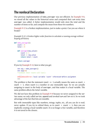 The nonlocal Declaration
Our previous implementation of make_averager was not efficient. In Example 9-8,
we stored all the values in the historical series and computed their sum every time
averager was called. A better implementation would only store the total and the
number of items so far, and compute the mean from these two numbers.
Example 9-12 is a broken implementation, just to make a point. Can you see where it
breaks?
Example 9-12. A broken higher-order function to calculate a running average without
keeping all history
def make_averager():
count = 0
total = 0
def averager(new_value):
count += 1
total += new_value
return total / count
return averager
If you try Example 9-12, here is what you get:
>>> avg = make_averager()
>>> avg(10)
Traceback (most recent call last):
...
UnboundLocalError: local variable 'count' referenced before assignment
>>>
The problem is that the statement count += 1 actually means the same as count =
count + 1, when count is a number or any immutable type. So we are actually
assigning to count in the body of averager, and that makes it a local variable. The
same problem affects the total variable.
We did not have this problem in Example 9-8 because we never assigned to the ser
ies name; we only called series.append and invoked sum and len on it. So we took
advantage of the fact that lists are mutable.
But with immutable types like numbers, strings, tuples, etc., all you can do is read,
never update. If you try to rebind them, as in count = count + 1, then you are
implicitly creating a local variable count. It is no longer a free variable, and therefore
it is not saved in the closure.
The nonlocal Declaration | 315
 