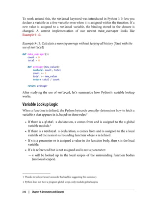 3 Thanks to tech reviewer Leonardo Rochael for suggesting this summary.
4 Python does not have a program global scope, only module global scopes.
To work around this, the nonlocal keyword was introduced in Python 3. It lets you
declare a variable as a free variable even when it is assigned within the function. If a
new value is assigned to a nonlocal variable, the binding stored in the closure is
changed. A correct implementation of our newest make_averager looks like
Example 9-13.
Example 9-13. Calculate a running average without keeping all history (fixed with the
use of nonlocal)
def make_averager():
count = 0
total = 0
def averager(new_value):
nonlocal count, total
count += 1
total += new_value
return total / count
return averager
After studying the use of nonlocal, let’s summarize how Python’s variable lookup
works.
Variable Lookup Logic
When a function is defined, the Python bytecode compiler determines how to fetch a
variable x that appears in it, based on these rules:3
• If there is a global x declaration, x comes from and is assigned to the x global
variable module.4
• If there is a nonlocal x declaration, x comes from and is assigned to the x local
variable of the nearest surrounding function where x is defined.
• If x is a parameter or is assigned a value in the function body, then x is the local
variable.
• If x is referenced but is not assigned and is not a parameter:
— x will be looked up in the local scopes of the surrounding function bodies
(nonlocal scopes).
316 | Chapter 9: Decorators and Closures
 