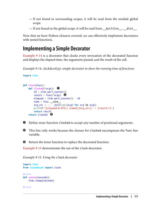 — If not found in surrounding scopes, it will be read from the module global
scope.
— If not found in the global scope, it will be read from __builtins__.__dict__.
Now that we have Python closures covered, we can effectively implement decorators
with nested functions.
Implementing a Simple Decorator
Example 9-14 is a decorator that clocks every invocation of the decorated function
and displays the elapsed time, the arguments passed, and the result of the call.
Example 9-14. clockdeco0.py: simple decorator to show the running time of functions
import time
def clock(func):
def clocked(*args):
t0 = time.perf_counter()
result = func(*args)
elapsed = time.perf_counter() - t0
name = func.__name__
arg_str = ', '.join(repr(arg) for arg in args)
print(f'[{elapsed:0.8f}s] {name}({arg_str}) -> {result!r}')
return result
return clocked
Define inner function clocked to accept any number of positional arguments.
This line only works because the closure for clocked encompasses the func free
variable.
Return the inner function to replace the decorated function.
Example 9-15 demonstrates the use of the clock decorator.
Example 9-15. Using the clock decorator
import time
from clockdeco0 import clock
@clock
def snooze(seconds):
time.sleep(seconds)
@clock
Implementing a Simple Decorator | 317
 