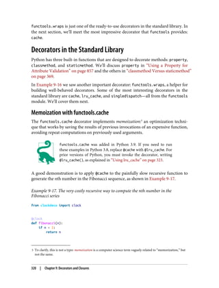 5 To clarify, this is not a typo: memoization is a computer science term vaguely related to “memorization,” but
not the same.
functools.wraps is just one of the ready-to-use decorators in the standard library. In
the next section, we’ll meet the most impressive decorator that functools provides:
cache.
Decorators in the Standard Library
Python has three built-in functions that are designed to decorate methods: property,
classmethod, and staticmethod. We’ll discuss property in “Using a Property for
Attribute Validation” on page 857 and the others in “classmethod Versus staticmethod”
on page 369.
In Example 9-16 we saw another important decorator: functools.wraps, a helper for
building well-behaved decorators. Some of the most interesting decorators in the
standard library are cache, lru_cache, and singledispatch—all from the functools
module. We’ll cover them next.
Memoization with functools.cache
The functools.cache decorator implements memoization:5
an optimization techni‐
que that works by saving the results of previous invocations of an expensive function,
avoiding repeat computations on previously used arguments.
functools.cache was added in Python 3.9. If you need to run
these examples in Python 3.8, replace @cache with @lru_cache. For
prior versions of Python, you must invoke the decorator, writing
@lru_cache(), as explained in “Using lru_cache” on page 323.
A good demonstration is to apply @cache to the painfully slow recursive function to
generate the nth number in the Fibonacci sequence, as shown in Example 9-17.
Example 9-17. The very costly recursive way to compute the nth number in the
Fibonacci series
from clockdeco import clock
@clock
def fibonacci(n):
if n < 2:
return n
320 | Chapter 9: Decorators and Closures
 