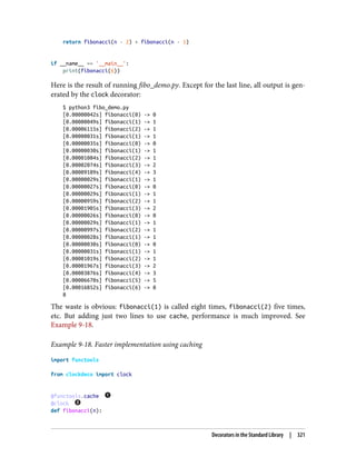 return fibonacci(n - 2) + fibonacci(n - 1)
if __name__ == '__main__':
print(fibonacci(6))
Here is the result of running fibo_demo.py. Except for the last line, all output is gen‐
erated by the clock decorator:
$ python3 fibo_demo.py
[0.00000042s] fibonacci(0) -> 0
[0.00000049s] fibonacci(1) -> 1
[0.00006115s] fibonacci(2) -> 1
[0.00000031s] fibonacci(1) -> 1
[0.00000035s] fibonacci(0) -> 0
[0.00000030s] fibonacci(1) -> 1
[0.00001084s] fibonacci(2) -> 1
[0.00002074s] fibonacci(3) -> 2
[0.00009189s] fibonacci(4) -> 3
[0.00000029s] fibonacci(1) -> 1
[0.00000027s] fibonacci(0) -> 0
[0.00000029s] fibonacci(1) -> 1
[0.00000959s] fibonacci(2) -> 1
[0.00001905s] fibonacci(3) -> 2
[0.00000026s] fibonacci(0) -> 0
[0.00000029s] fibonacci(1) -> 1
[0.00000997s] fibonacci(2) -> 1
[0.00000028s] fibonacci(1) -> 1
[0.00000030s] fibonacci(0) -> 0
[0.00000031s] fibonacci(1) -> 1
[0.00001019s] fibonacci(2) -> 1
[0.00001967s] fibonacci(3) -> 2
[0.00003876s] fibonacci(4) -> 3
[0.00006670s] fibonacci(5) -> 5
[0.00016852s] fibonacci(6) -> 8
8
The waste is obvious: fibonacci(1) is called eight times, fibonacci(2) five times,
etc. But adding just two lines to use cache, performance is much improved. See
Example 9-18.
Example 9-18. Faster implementation using caching
import functools
from clockdeco import clock
@functools.cache
@clock
def fibonacci(n):
Decorators in the Standard Library | 321
 