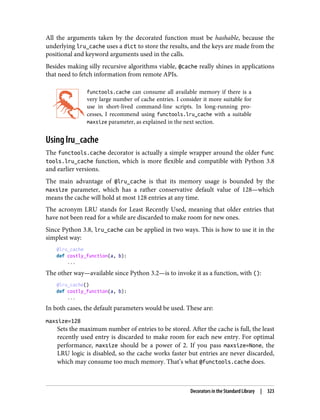 All the arguments taken by the decorated function must be hashable, because the
underlying lru_cache uses a dict to store the results, and the keys are made from the
positional and keyword arguments used in the calls.
Besides making silly recursive algorithms viable, @cache really shines in applications
that need to fetch information from remote APIs.
functools.cache can consume all available memory if there is a
very large number of cache entries. I consider it more suitable for
use in short-lived command-line scripts. In long-running pro‐
cesses, I recommend using functools.lru_cache with a suitable
maxsize parameter, as explained in the next section.
Using lru_cache
The functools.cache decorator is actually a simple wrapper around the older func
tools.lru_cache function, which is more flexible and compatible with Python 3.8
and earlier versions.
The main advantage of @lru_cache is that its memory usage is bounded by the
maxsize parameter, which has a rather conservative default value of 128—which
means the cache will hold at most 128 entries at any time.
The acronym LRU stands for Least Recently Used, meaning that older entries that
have not been read for a while are discarded to make room for new ones.
Since Python 3.8, lru_cache can be applied in two ways. This is how to use it in the
simplest way:
@lru_cache
def costly_function(a, b):
...
The other way—available since Python 3.2—is to invoke it as a function, with ():
@lru_cache()
def costly_function(a, b):
...
In both cases, the default parameters would be used. These are:
maxsize=128
Sets the maximum number of entries to be stored. After the cache is full, the least
recently used entry is discarded to make room for each new entry. For optimal
performance, maxsize should be a power of 2. If you pass maxsize=None, the
LRU logic is disabled, so the cache works faster but entries are never discarded,
which may consume too much memory. That’s what @functools.cache does.
Decorators in the Standard Library | 323
 