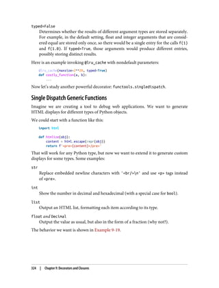 typed=False
Determines whether the results of different argument types are stored separately.
For example, in the default setting, float and integer arguments that are consid‐
ered equal are stored only once, so there would be a single entry for the calls f(1)
and f(1.0). If typed=True, those arguments would produce different entries,
possibly storing distinct results.
Here is an example invoking @lru_cache with nondefault parameters:
@lru_cache(maxsize=2**20, typed=True)
def costly_function(a, b):
...
Now let’s study another powerful decorator: functools.singledispatch.
Single Dispatch Generic Functions
Imagine we are creating a tool to debug web applications. We want to generate
HTML displays for different types of Python objects.
We could start with a function like this:
import html
def htmlize(obj):
content = html.escape(repr(obj))
return f'<pre>{content}</pre>'
That will work for any Python type, but now we want to extend it to generate custom
displays for some types. Some examples:
str
Replace embedded newline characters with '<br/>n' and use <p> tags instead
of <pre>.
int
Show the number in decimal and hexadecimal (with a special case for bool).
list
Output an HTML list, formatting each item according to its type.
float and Decimal
Output the value as usual, but also in the form of a fraction (why not?).
The behavior we want is shown in Example 9-19.
324 | Chapter 9: Decorators and Closures
 