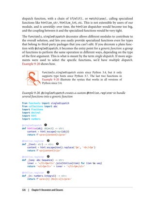 dispatch function, with a chain of if/elif/… or match/case/… calling specialized
functions like htmlize_str, htmlize_int, etc. This is not extensible by users of our
module, and is unwieldy: over time, the htmlize dispatcher would become too big,
and the coupling between it and the specialized functions would be very tight.
The functools.singledispatch decorator allows different modules to contribute to
the overall solution, and lets you easily provide specialized functions even for types
that belong to third-party packages that you can’t edit. If you decorate a plain func‐
tion with @singledispatch, it becomes the entry point for a generic function: a group
of functions to perform the same operation in different ways, depending on the type
of the first argument. This is what is meant by the term single dispatch. If more argu‐
ments were used to select the specific functions, we’d have multiple dispatch.
Example 9-20 shows how.
functools.singledispatch exists since Python 3.4, but it only
supports type hints since Python 3.7. The last two functions in
Example 9-20 illustrate the syntax that works in all versions of
Python since 3.4.
Example 9-20. @singledispatch creates a custom @htmlize.register to bundle
several functions into a generic function
from functools import singledispatch
from collections import abc
import fractions
import decimal
import html
import numbers
@singledispatch
def htmlize(obj: object) -> str:
content = html.escape(repr(obj))
return f'<pre>{content}</pre>'
@htmlize.register
def _(text: str) -> str:
content = html.escape(text).replace('n', '<br/>n')
return f'<p>{content}</p>'
@htmlize.register
def _(seq: abc.Sequence) -> str:
inner = '</li>n<li>'.join(htmlize(item) for item in seq)
return '<ul>n<li>' + inner + '</li>n</ul>'
@htmlize.register
def _(n: numbers.Integral) -> str:
return f'<pre>{n} (0x{n:x})</pre>'
326 | Chapter 9: Decorators and Closures
 