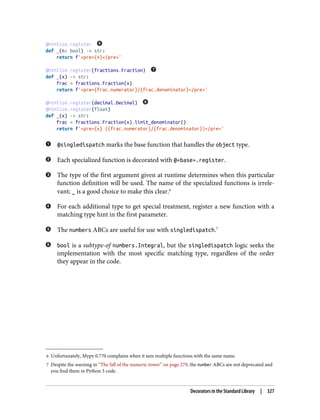 6 Unfortunately, Mypy 0.770 complains when it sees multiple functions with the same name.
7 Despite the warning in “The fall of the numeric tower” on page 279, the number ABCs are not deprecated and
you find them in Python 3 code.
@htmlize.register
def _(n: bool) -> str:
return f'<pre>{n}</pre>'
@htmlize.register(fractions.Fraction)
def _(x) -> str:
frac = fractions.Fraction(x)
return f'<pre>{frac.numerator}/{frac.denominator}</pre>'
@htmlize.register(decimal.Decimal)
@htmlize.register(float)
def _(x) -> str:
frac = fractions.Fraction(x).limit_denominator()
return f'<pre>{x} ({frac.numerator}/{frac.denominator})</pre>'
@singledispatch marks the base function that handles the object type.
Each specialized function is decorated with @«base».register.
The type of the first argument given at runtime determines when this particular
function definition will be used. The name of the specialized functions is irrele‐
vant; _ is a good choice to make this clear.6
For each additional type to get special treatment, register a new function with a
matching type hint in the first parameter.
The numbers ABCs are useful for use with singledispatch.7
bool is a subtype-of numbers.Integral, but the singledispatch logic seeks the
implementation with the most specific matching type, regardless of the order
they appear in the code.
Decorators in the Standard Library | 327
 