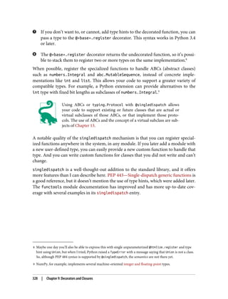 8 Maybe one day you’ll also be able to express this with single unparameterized @htmlize.register and type
hint using Union, but when I tried, Python raised a TypeError with a message saying that Union is not a class.
So, although PEP 484 syntax is supported by @singledispatch, the semantics are not there yet.
9 NumPy, for example, implements several machine-oriented integer and floating-point types.
If you don’t want to, or cannot, add type hints to the decorated function, you can
pass a type to the @«base».register decorator. This syntax works in Python 3.4
or later.
The @«base».register decorator returns the undecorated function, so it’s possi‐
ble to stack them to register two or more types on the same implementation.8
When possible, register the specialized functions to handle ABCs (abstract classes)
such as numbers.Integral and abc.MutableSequence, instead of concrete imple‐
mentations like int and list. This allows your code to support a greater variety of
compatible types. For example, a Python extension can provide alternatives to the
int type with fixed bit lengths as subclasses of numbers.Integral.9
Using ABCs or typing.Protocol with @singledispatch allows
your code to support existing or future classes that are actual or
virtual subclasses of those ABCs, or that implement those proto‐
cols. The use of ABCs and the concept of a virtual subclass are sub‐
jects of Chapter 13.
A notable quality of the singledispatch mechanism is that you can register special‐
ized functions anywhere in the system, in any module. If you later add a module with
a new user-defined type, you can easily provide a new custom function to handle that
type. And you can write custom functions for classes that you did not write and can’t
change.
singledispatch is a well-thought-out addition to the standard library, and it offers
more features than I can describe here. PEP 443—Single-dispatch generic functions is
a good reference, but it doesn’t mention the use of type hints, which were added later.
The functools module documentation has improved and has more up-to-date cov‐
erage with several examples in its singledispatch entry.
328 | Chapter 9: Decorators and Closures
 