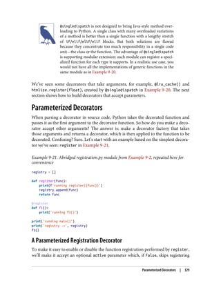 @singledispatch is not designed to bring Java-style method over‐
loading to Python. A single class with many overloaded variations
of a method is better than a single function with a lengthy stretch
of if/elif/elif/elif blocks. But both solutions are flawed
because they concentrate too much responsibility in a single code
unit—the class or the function. The advantage of @singledispatch
is supporting modular extension: each module can register a speci‐
alized function for each type it supports. In a realistic use case, you
would not have all the implementations of generic functions in the
same module as in Example 9-20.
We’ve seen some decorators that take arguments, for example, @lru_cache() and
htmlize.register(float), created by @singledispatch in Example 9-20. The next
section shows how to build decorators that accept parameters.
Parameterized Decorators
When parsing a decorator in source code, Python takes the decorated function and
passes it as the first argument to the decorator function. So how do you make a deco‐
rator accept other arguments? The answer is: make a decorator factory that takes
those arguments and returns a decorator, which is then applied to the function to be
decorated. Confusing? Sure. Let’s start with an example based on the simplest decora‐
tor we’ve seen: register in Example 9-21.
Example 9-21. Abridged registration.py module from Example 9-2, repeated here for
convenience
registry = []
def register(func):
print(f'running register({func})')
registry.append(func)
return func
@register
def f1():
print('running f1()')
print('running main()')
print('registry ->', registry)
f1()
A Parameterized Registration Decorator
To make it easy to enable or disable the function registration performed by register,
we’ll make it accept an optional active parameter which, if False, skips registering
Parameterized Decorators | 329
 