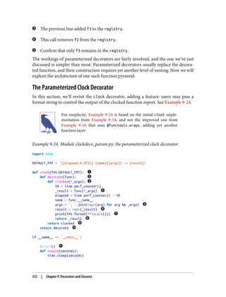 The previous line added f3 to the registry.
This call removes f2 from the registry.
Confirm that only f3 remains in the registry.
The workings of parameterized decorators are fairly involved, and the one we’ve just
discussed is simpler than most. Parameterized decorators usually replace the decora‐
ted function, and their construction requires yet another level of nesting. Now we will
explore the architecture of one such function pyramid.
The Parameterized Clock Decorator
In this section, we’ll revisit the clock decorator, adding a feature: users may pass a
format string to control the output of the clocked function report. See Example 9-24.
For simplicity, Example 9-24 is based on the initial clock imple‐
mentation from Example 9-14, and not the improved one from
Example 9-16 that uses @functools.wraps, adding yet another
function layer.
Example 9-24. Module clockdeco_param.py: the parameterized clock decorator
import time
DEFAULT_FMT = '[{elapsed:0.8f}s] {name}({args}) -> {result}'
def clock(fmt=DEFAULT_FMT):
def decorate(func):
def clocked(*_args):
t0 = time.perf_counter()
_result = func(*_args)
elapsed = time.perf_counter() - t0
name = func.__name__
args = ', '.join(repr(arg) for arg in _args)
result = repr(_result)
print(fmt.format(**locals()))
return _result
return clocked
return decorate
if __name__ == '__main__':
@clock()
def snooze(seconds):
time.sleep(seconds)
332 | Chapter 9: Decorators and Closures
 