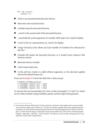 10 Tech reviewer Miroslav Šedivý noted: “It also means that code linters will complain about unused variables
since they tend to ignore uses of locals().” Yes, that’s yet another example of how static checking tools dis‐
courage the use of the dynamic features that attracted me and countless programmers to Python in the first
place. To make the linter happy, I could spell out each local variable twice in the call: fmt.format(elapsed=
elapsed, name=name, args=args, result=result). I’d rather not. If you use static checking tools, it’s very
important to know when to ignore them.
for i in range(3):
snooze(.123)
clock is our parameterized decorator factory.
decorate is the actual decorator.
clocked wraps the decorated function.
_result is the actual result of the decorated function.
_args holds the actual arguments of clocked, while args is str used for display.
result is the str representation of _result, for display.
Using **locals() here allows any local variable of clocked to be referenced in
the fmt.10
clocked will replace the decorated function, so it should return whatever that
function returns.
decorate returns clocked.
clock returns decorate.
In this self test, clock() is called without arguments, so the decorator applied
will use the default format str.
If you run Example 9-24 from the shell, this is what you get:
$ python3 clockdeco_param.py
[0.12412500s] snooze(0.123) -> None
[0.12411904s] snooze(0.123) -> None
[0.12410498s] snooze(0.123) -> None
To exercise the new functionality, let’s have a look at Examples 9-25 and 9-26, which
are two other modules using clockdeco_param, and the outputs they generate.
Parameterized Decorators | 333
 