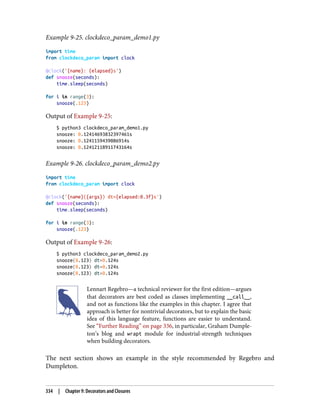 Example 9-25. clockdeco_param_demo1.py
import time
from clockdeco_param import clock
@clock('{name}: {elapsed}s')
def snooze(seconds):
time.sleep(seconds)
for i in range(3):
snooze(.123)
Output of Example 9-25:
$ python3 clockdeco_param_demo1.py
snooze: 0.12414693832397461s
snooze: 0.1241159439086914s
snooze: 0.12412118911743164s
Example 9-26. clockdeco_param_demo2.py
import time
from clockdeco_param import clock
@clock('{name}({args}) dt={elapsed:0.3f}s')
def snooze(seconds):
time.sleep(seconds)
for i in range(3):
snooze(.123)
Output of Example 9-26:
$ python3 clockdeco_param_demo2.py
snooze(0.123) dt=0.124s
snooze(0.123) dt=0.124s
snooze(0.123) dt=0.124s
Lennart Regebro—a technical reviewer for the first edition—argues
that decorators are best coded as classes implementing __call__,
and not as functions like the examples in this chapter. I agree that
approach is better for nontrivial decorators, but to explain the basic
idea of this language feature, functions are easier to understand.
See “Further Reading” on page 336, in particular, Graham Dumple‐
ton’s blog and wrapt module for industrial-strength techniques
when building decorators.
The next section shows an example in the style recommended by Regebro and
Dumpleton.
334 | Chapter 9: Decorators and Closures
 