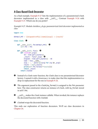 A Class-Based Clock Decorator
As a final example, Example 9-27 lists the implementation of a parameterized clock
decorator implemented as a class with __call__. Contrast Example 9-24 with
Example 9-27. Which one do you prefer?
Example 9-27. Module clockdeco_cls.py: parameterized clock decorator implemented as
class
import time
DEFAULT_FMT = '[{elapsed:0.8f}s] {name}({args}) -> {result}'
class clock:
def __init__(self, fmt=DEFAULT_FMT):
self.fmt = fmt
def __call__(self, func):
def clocked(*_args):
t0 = time.perf_counter()
_result = func(*_args)
elapsed = time.perf_counter() - t0
name = func.__name__
args = ', '.join(repr(arg) for arg in _args)
result = repr(_result)
print(self.fmt.format(**locals()))
return _result
return clocked
Instead of a clock outer function, the clock class is our parameterized decorator
factory. I named it with a lowercase c to make clear that this implementation is a
drop-in replacement for the one in Example 9-24.
The argument passed in the clock(my_format) is assigned to the fmt parameter
here. The class constructor returns an instance of clock, with my_format stored
in self.fmt.
__call__ makes the clock instance callable. When invoked, the instance replaces
the decorated function with clocked.
clocked wraps the decorated function.
This ends our exploration of function decorators. We’ll see class decorators in
Chapter 24.
Parameterized Decorators | 335
 
