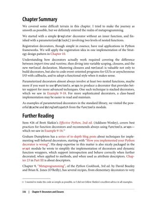 11 I wanted to make the code as simple as possible, so I did not follow Slatkin’s excellent advice in all examples.
Chapter Summary
We covered some difficult terrain in this chapter. I tried to make the journey as
smooth as possible, but we definitely entered the realm of metaprogramming.
We started with a simple @register decorator without an inner function, and fin‐
ished with a parameterized @clock() involving two levels of nested functions.
Registration decorators, though simple in essence, have real applications in Python
frameworks. We will apply the registration idea in one implementation of the Strat‐
egy design pattern in Chapter 10.
Understanding how decorators actually work required covering the difference
between import time and runtime, then diving into variable scoping, closures, and the
new nonlocal declaration. Mastering closures and nonlocal is valuable not only to
build decorators, but also to code event-oriented programs for GUIs or asynchronous
I/O with callbacks, and to adopt a functional style when it makes sense.
Parameterized decorators almost always involve at least two nested functions, maybe
more if you want to use @functools.wraps to produce a decorator that provides bet‐
ter support for more advanced techniques. One such technique is stacked decorators,
which we saw in Example 9-18. For more sophisticated decorators, a class-based
implementation may be easier to read and maintain.
As examples of parameterized decorators in the standard library, we visited the pow‐
erful @cache and @singledispatch from the functools module.
Further Reading
Item #26 of Brett Slatkin’s Effective Python, 2nd ed. (Addison-Wesley), covers best
practices for function decorators and recommends always using functools.wraps—
which we saw in Example 9-16.11
Graham Dumpleton has a series of in-depth blog posts about techniques for imple‐
menting well-behaved decorators, starting with “How you implemented your Python
decorator is wrong”. His deep expertise in this matter is also nicely packaged in the
wrapt module he wrote to simplify the implementation of decorators and dynamic
function wrappers, which support introspection and behave correctly when further
decorated, when applied to methods, and when used as attribute descriptors. Chap‐
ter 23 in Part III is about descriptors.
Chapter 9, “Metaprogramming”, of the Python Cookbook, 3rd ed. by David Beazley
and Brian K. Jones (O’Reilly), has several recipes, from elementary decorators to very
336 | Chapter 9: Decorators and Closures
 