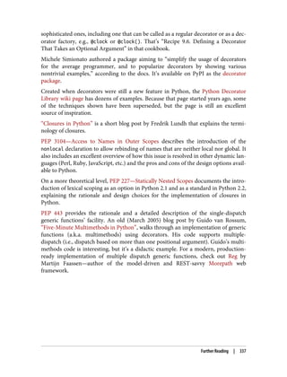 sophisticated ones, including one that can be called as a regular decorator or as a dec‐
orator factory, e.g., @clock or @clock(). That’s “Recipe 9.6. Defining a Decorator
That Takes an Optional Argument” in that cookbook.
Michele Simionato authored a package aiming to “simplify the usage of decorators
for the average programmer, and to popularize decorators by showing various
nontrivial examples,” according to the docs. It’s available on PyPI as the decorator
package.
Created when decorators were still a new feature in Python, the Python Decorator
Library wiki page has dozens of examples. Because that page started years ago, some
of the techniques shown have been superseded, but the page is still an excellent
source of inspiration.
“Closures in Python” is a short blog post by Fredrik Lundh that explains the termi‐
nology of closures.
PEP 3104—Access to Names in Outer Scopes describes the introduction of the
nonlocal declaration to allow rebinding of names that are neither local nor global. It
also includes an excellent overview of how this issue is resolved in other dynamic lan‐
guages (Perl, Ruby, JavaScript, etc.) and the pros and cons of the design options avail‐
able to Python.
On a more theoretical level, PEP 227—Statically Nested Scopes documents the intro‐
duction of lexical scoping as an option in Python 2.1 and as a standard in Python 2.2,
explaining the rationale and design choices for the implementation of closures in
Python.
PEP 443 provides the rationale and a detailed description of the single-dispatch
generic functions’ facility. An old (March 2005) blog post by Guido van Rossum,
“Five-Minute Multimethods in Python”, walks through an implementation of generic
functions (a.k.a. multimethods) using decorators. His code supports multiple-
dispatch (i.e., dispatch based on more than one positional argument). Guido’s multi‐
methods code is interesting, but it’s a didactic example. For a modern, production-
ready implementation of multiple dispatch generic functions, check out Reg by
Martijn Faassen—author of the model-driven and REST-savvy Morepath web
framework.
Further Reading | 337
 