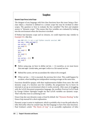 Soapbox
Dynamic Scope Versus Lexical Scope
The designer of any language with first-class functions faces this issue: being a first-
class object, a function is defined in a certain scope but may be invoked in other
scopes. The question is: how to evaluate the free variables? The first and simplest
answer is “dynamic scope.” This means that free variables are evaluated by looking
into the environment where the function is invoked.
If Python had dynamic scope and no closures, we could improvise avg—similar to
Example 9-8—like this:
>>> ### this is not a real Python console session! ###
>>> avg = make_averager()
>>> series = []
>>> avg(10)
10.0
>>> avg(11)
10.5
>>> avg(12)
11.0
>>> series = [1]
>>> avg(5)
3.0
Before using avg, we have to define series = [] ourselves, so we must know
that averager (inside make_averager) refers to a list named series.
Behind the scenes, series accumulates the values to be averaged.
When series = [1] is executed, the previous list is lost. This could happen by
accident, when handling two independent running averages at the same time.
Functions should be opaque, with their implementation hidden from users. But with
dynamic scope, if a function uses free variables, the programmer has to know its
internals to set up an environment where it works correctly. After years of struggling
with the LaTeX document preparation language, the excellent Practical LaTeX book
by George Grätzer (Springer) taught me that LaTeX variables use dynamic scope.
That’s why they were so confusing to me!
Emacs Lisp also uses dynamic scope, at least by default. See “Dynamic Binding” in the
Emacs Lisp manual for a short explanation.
Dynamic scope is easier to implement, which is probably why it was the path taken by
John McCarthy when he created Lisp, the first language to have first-class functions.
Paul Graham’s article “The Roots of Lisp” is an accessible explanation of John
338 | Chapter 9: Decorators and Closures
 