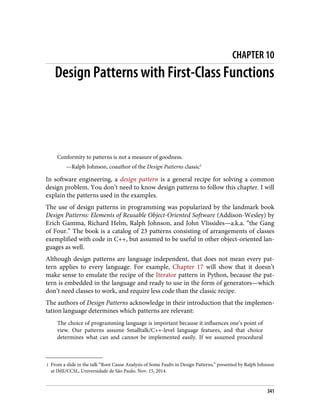 1 From a slide in the talk “Root Cause Analysis of Some Faults in Design Patterns,” presented by Ralph Johnson
at IME/CCSL, Universidade de São Paulo, Nov. 15, 2014.
CHAPTER 10
Design Patterns with First-Class Functions
Conformity to patterns is not a measure of goodness.
—Ralph Johnson, coauthor of the Design Patterns classic1
In software engineering, a design pattern is a general recipe for solving a common
design problem. You don’t need to know design patterns to follow this chapter. I will
explain the patterns used in the examples.
The use of design patterns in programming was popularized by the landmark book
Design Patterns: Elements of Reusable Object-Oriented Software (Addison-Wesley) by
Erich Gamma, Richard Helm, Ralph Johnson, and John Vlissides—a.k.a. “the Gang
of Four.” The book is a catalog of 23 patterns consisting of arrangements of classes
exemplified with code in C++, but assumed to be useful in other object-oriented lan‐
guages as well.
Although design patterns are language independent, that does not mean every pat‐
tern applies to every language. For example, Chapter 17 will show that it doesn’t
make sense to emulate the recipe of the Iterator pattern in Python, because the pat‐
tern is embedded in the language and ready to use in the form of generators—which
don’t need classes to work, and require less code than the classic recipe.
The authors of Design Patterns acknowledge in their introduction that the implemen‐
tation language determines which patterns are relevant:
The choice of programming language is important because it influences one’s point of
view. Our patterns assume Smalltalk/C++-level language features, and that choice
determines what can and cannot be implemented easily. If we assumed procedural
341
 