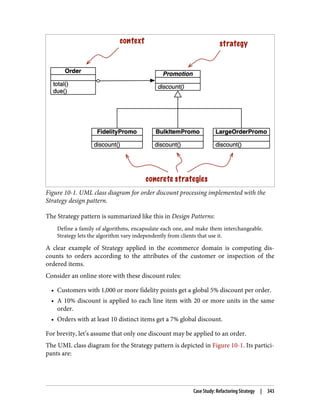 Figure 10-1. UML class diagram for order discount processing implemented with the
Strategy design pattern.
The Strategy pattern is summarized like this in Design Patterns:
Define a family of algorithms, encapsulate each one, and make them interchangeable.
Strategy lets the algorithm vary independently from clients that use it.
A clear example of Strategy applied in the ecommerce domain is computing dis‐
counts to orders according to the attributes of the customer or inspection of the
ordered items.
Consider an online store with these discount rules:
• Customers with 1,000 or more fidelity points get a global 5% discount per order.
• A 10% discount is applied to each line item with 20 or more units in the same
order.
• Orders with at least 10 distinct items get a 7% global discount.
For brevity, let’s assume that only one discount may be applied to an order.
The UML class diagram for the Strategy pattern is depicted in Figure 10-1. Its partici‐
pants are:
Case Study: Refactoring Strategy | 343
 