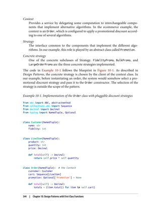 Context
Provides a service by delegating some computation to interchangeable compo‐
nents that implement alternative algorithms. In the ecommerce example, the
context is an Order, which is configured to apply a promotional discount accord‐
ing to one of several algorithms.
Strategy
The interface common to the components that implement the different algo‐
rithms. In our example, this role is played by an abstract class called Promotion.
Concrete strategy
One of the concrete subclasses of Strategy. FidelityPromo, BulkPromo, and
LargeOrderPromo are the three concrete strategies implemented.
The code in Example 10-1 follows the blueprint in Figure 10-1. As described in
Design Patterns, the concrete strategy is chosen by the client of the context class. In
our example, before instantiating an order, the system would somehow select a pro‐
motional discount strategy and pass it to the Order constructor. The selection of the
strategy is outside the scope of the pattern.
Example 10-1. Implementation of the Order class with pluggable discount strategies
from abc import ABC, abstractmethod
from collections.abc import Sequence
from decimal import Decimal
from typing import NamedTuple, Optional
class Customer(NamedTuple):
name: str
fidelity: int
class LineItem(NamedTuple):
product: str
quantity: int
price: Decimal
def total(self) -> Decimal:
return self.price * self.quantity
class Order(NamedTuple): # the Context
customer: Customer
cart: Sequence[LineItem]
promotion: Optional['Promotion'] = None
def total(self) -> Decimal:
totals = (item.total() for item in self.cart)
344 | Chapter 10: Design Patterns with First-Class Functions
 