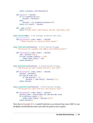 return sum(totals, start=Decimal(0))
def due(self) -> Decimal:
if self.promotion is None:
discount = Decimal(0)
else:
discount = self.promotion.discount(self)
return self.total() - discount
def __repr__(self):
return f'<Order total: {self.total():.2f} due: {self.due():.2f}>'
class Promotion(ABC): # the Strategy: an abstract base class
@abstractmethod
def discount(self, order: Order) -> Decimal:
"""Return discount as a positive dollar amount"""
class FidelityPromo(Promotion): # first Concrete Strategy
"""5% discount for customers with 1000 or more fidelity points"""
def discount(self, order: Order) -> Decimal:
rate = Decimal('0.05')
if order.customer.fidelity >= 1000:
return order.total() * rate
return Decimal(0)
class BulkItemPromo(Promotion): # second Concrete Strategy
"""10% discount for each LineItem with 20 or more units"""
def discount(self, order: Order) -> Decimal:
discount = Decimal(0)
for item in order.cart:
if item.quantity >= 20:
discount += item.total() * Decimal('0.1')
return discount
class LargeOrderPromo(Promotion): # third Concrete Strategy
"""7% discount for orders with 10 or more distinct items"""
def discount(self, order: Order) -> Decimal:
distinct_items = {item.product for item in order.cart}
if len(distinct_items) >= 10:
return order.total() * Decimal('0.07')
return Decimal(0)
Note that in Example 10-1, I coded Promotion as an abstract base class (ABC) to use
the @abstractmethod decorator and make the pattern more explicit.
Case Study: Refactoring Strategy | 345
 