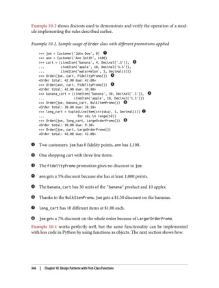 Example 10-2 shows doctests used to demonstrate and verify the operation of a mod‐
ule implementing the rules described earlier.
Example 10-2. Sample usage of Order class with different promotions applied
>>> joe = Customer('John Doe', 0)
>>> ann = Customer('Ann Smith', 1100)
>>> cart = (LineItem('banana', 4, Decimal('.5')),
... LineItem('apple', 10, Decimal('1.5')),
... LineItem('watermelon', 5, Decimal(5)))
>>> Order(joe, cart, FidelityPromo())
<Order total: 42.00 due: 42.00>
>>> Order(ann, cart, FidelityPromo())
<Order total: 42.00 due: 39.90>
>>> banana_cart = (LineItem('banana', 30, Decimal('.5')),
... LineItem('apple', 10, Decimal('1.5')))
>>> Order(joe, banana_cart, BulkItemPromo())
<Order total: 30.00 due: 28.50>
>>> long_cart = tuple(LineItem(str(sku), 1, Decimal(1))
... for sku in range(10))
>>> Order(joe, long_cart, LargeOrderPromo())
<Order total: 10.00 due: 9.30>
>>> Order(joe, cart, LargeOrderPromo())
<Order total: 42.00 due: 42.00>
Two customers: joe has 0 fidelity points, ann has 1,100.
One shopping cart with three line items.
The FidelityPromo promotion gives no discount to joe.
ann gets a 5% discount because she has at least 1,000 points.
The banana_cart has 30 units of the "banana" product and 10 apples.
Thanks to the BulkItemPromo, joe gets a $1.50 discount on the bananas.
long_cart has 10 different items at $1.00 each.
joe gets a 7% discount on the whole order because of LargerOrderPromo.
Example 10-1 works perfectly well, but the same functionality can be implemented
with less code in Python by using functions as objects. The next section shows how.
346 | Chapter 10: Design Patterns with First-Class Functions
 
