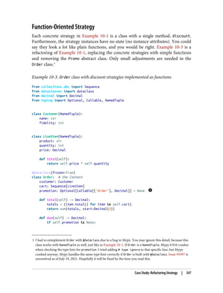 3 I had to reimplement Order with @dataclass due to a bug in Mypy. You may ignore this detail, because this
class works with NamedTuple as well, just like in Example 10-1. If Order is a NamedTuple, Mypy 0.910 crashes
when checking the type hint for promotion. I tried adding # type ignore to that specific line, but Mypy
crashed anyway. Mypy handles the same type hint correctly if Order is built with @dataclass. Issue #9397 is
unresolved as of July 19, 2021. Hopefully it will be fixed by the time you read this.
Function-Oriented Strategy
Each concrete strategy in Example 10-1 is a class with a single method, discount.
Furthermore, the strategy instances have no state (no instance attributes). You could
say they look a lot like plain functions, and you would be right. Example 10-3 is a
refactoring of Example 10-1, replacing the concrete strategies with simple functions
and removing the Promo abstract class. Only small adjustments are needed in the
Order class.3
Example 10-3. Order class with discount strategies implemented as functions
from collections.abc import Sequence
from dataclasses import dataclass
from decimal import Decimal
from typing import Optional, Callable, NamedTuple
class Customer(NamedTuple):
name: str
fidelity: int
class LineItem(NamedTuple):
product: str
quantity: int
price: Decimal
def total(self):
return self.price * self.quantity
@dataclass(frozen=True)
class Order: # the Context
customer: Customer
cart: Sequence[LineItem]
promotion: Optional[Callable[['Order'], Decimal]] = None
def total(self) -> Decimal:
totals = (item.total() for item in self.cart)
return sum(totals, start=Decimal(0))
def due(self) -> Decimal:
if self.promotion is None:
Case Study: Refactoring Strategy | 347
 