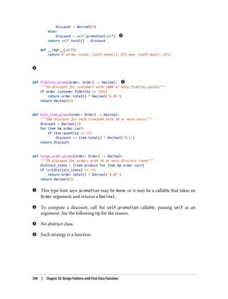 discount = Decimal(0)
else:
discount = self.promotion(self)
return self.total() - discount
def __repr__(self):
return f'<Order total: {self.total():.2f} due: {self.due():.2f}>'
def fidelity_promo(order: Order) -> Decimal:
"""5% discount for customers with 1000 or more fidelity points"""
if order.customer.fidelity >= 1000:
return order.total() * Decimal('0.05')
return Decimal(0)
def bulk_item_promo(order: Order) -> Decimal:
"""10% discount for each LineItem with 20 or more units"""
discount = Decimal(0)
for item in order.cart:
if item.quantity >= 20:
discount += item.total() * Decimal('0.1')
return discount
def large_order_promo(order: Order) -> Decimal:
"""7% discount for orders with 10 or more distinct items"""
distinct_items = {item.product for item in order.cart}
if len(distinct_items) >= 10:
return order.total() * Decimal('0.07')
return Decimal(0)
This type hint says: promotion may be None, or it may be a callable that takes an
Order argument and returns a Decimal.
To compute a discount, call the self.promotion callable, passing self as an
argument. See the following tip for the reason.
No abstract class.
Each strategy is a function.
348 | Chapter 10: Design Patterns with First-Class Functions
 