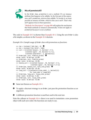 Why self.promotion(self)?
In the Order class, promotion is not a method. It’s an instance
attribute that happens to be callable. So the first part of the expres‐
sion, self.promotion, retrieves that callable. To invoke it, we must
provide an instance of Order, which in this case is self. That’s why
self appears twice in that expression.
“Methods Are Descriptors” on page 898 will explain the mechanism
that binds methods to instances automatically. It does not apply to
promotion because it is not a method.
The code in Example 10-3 is shorter than Example 10-1. Using the new Order is also
a bit simpler, as shown in the Example 10-4 doctests.
Example 10-4. Sample usage of Order class with promotions as functions
>>> joe = Customer('John Doe', 0)
>>> ann = Customer('Ann Smith', 1100)
>>> cart = [LineItem('banana', 4, Decimal('.5')),
... LineItem('apple', 10, Decimal('1.5')),
... LineItem('watermelon', 5, Decimal(5))]
>>> Order(joe, cart, fidelity_promo)
<Order total: 42.00 due: 42.00>
>>> Order(ann, cart, fidelity_promo)
<Order total: 42.00 due: 39.90>
>>> banana_cart = [LineItem('banana', 30, Decimal('.5')),
... LineItem('apple', 10, Decimal('1.5'))]
>>> Order(joe, banana_cart, bulk_item_promo)
<Order total: 30.00 due: 28.50>
>>> long_cart = [LineItem(str(item_code), 1, Decimal(1))
... for item_code in range(10)]
>>> Order(joe, long_cart, large_order_promo)
<Order total: 10.00 due: 9.30>
>>> Order(joe, cart, large_order_promo)
<Order total: 42.00 due: 42.00>
Same test fixtures as Example 10-1.
To apply a discount strategy to an Order, just pass the promotion function as an
argument.
A different promotion function is used here and in the next test.
Note the callouts in Example 10-4—there is no need to instantiate a new promotion
object with each new order: the functions are ready to use.
Case Study: Refactoring Strategy | 349
 