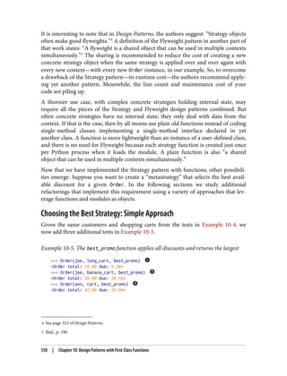 4 See page 323 of Design Patterns.
5 Ibid., p. 196.
It is interesting to note that in Design Patterns, the authors suggest: “Strategy objects
often make good flyweights.”4
A definition of the Flyweight pattern in another part of
that work states: “A flyweight is a shared object that can be used in multiple contexts
simultaneously.”5
The sharing is recommended to reduce the cost of creating a new
concrete strategy object when the same strategy is applied over and over again with
every new context—with every new Order instance, in our example. So, to overcome
a drawback of the Strategy pattern—its runtime cost—the authors recommend apply‐
ing yet another pattern. Meanwhile, the line count and maintenance cost of your
code are piling up.
A thornier use case, with complex concrete strategies holding internal state, may
require all the pieces of the Strategy and Flyweight design patterns combined. But
often concrete strategies have no internal state; they only deal with data from the
context. If that is the case, then by all means use plain old functions instead of coding
single-method classes implementing a single-method interface declared in yet
another class. A function is more lightweight than an instance of a user-defined class,
and there is no need for Flyweight because each strategy function is created just once
per Python process when it loads the module. A plain function is also “a shared
object that can be used in multiple contexts simultaneously.”
Now that we have implemented the Strategy pattern with functions, other possibili‐
ties emerge. Suppose you want to create a “metastrategy” that selects the best avail‐
able discount for a given Order. In the following sections we study additional
refactorings that implement this requirement using a variety of approaches that lev‐
erage functions and modules as objects.
Choosing the Best Strategy: Simple Approach
Given the same customers and shopping carts from the tests in Example 10-4, we
now add three additional tests in Example 10-5.
Example 10-5. The best_promo function applies all discounts and returns the largest
>>> Order(joe, long_cart, best_promo)
<Order total: 10.00 due: 9.30>
>>> Order(joe, banana_cart, best_promo)
<Order total: 30.00 due: 28.50>
>>> Order(ann, cart, best_promo)
<Order total: 42.00 due: 39.90>
350 | Chapter 10: Design Patterns with First-Class Functions
 