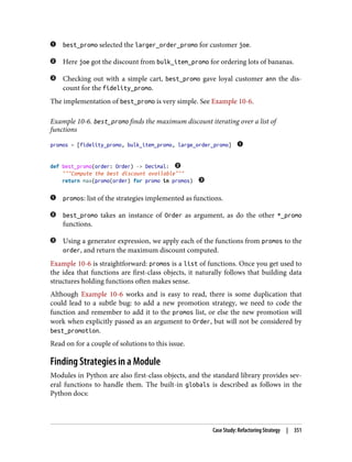 best_promo selected the larger_order_promo for customer joe.
Here joe got the discount from bulk_item_promo for ordering lots of bananas.
Checking out with a simple cart, best_promo gave loyal customer ann the dis‐
count for the fidelity_promo.
The implementation of best_promo is very simple. See Example 10-6.
Example 10-6. best_promo finds the maximum discount iterating over a list of
functions
promos = [fidelity_promo, bulk_item_promo, large_order_promo]
def best_promo(order: Order) -> Decimal:
"""Compute the best discount available"""
return max(promo(order) for promo in promos)
promos: list of the strategies implemented as functions.
best_promo takes an instance of Order as argument, as do the other *_promo
functions.
Using a generator expression, we apply each of the functions from promos to the
order, and return the maximum discount computed.
Example 10-6 is straightforward: promos is a list of functions. Once you get used to
the idea that functions are first-class objects, it naturally follows that building data
structures holding functions often makes sense.
Although Example 10-6 works and is easy to read, there is some duplication that
could lead to a subtle bug: to add a new promotion strategy, we need to code the
function and remember to add it to the promos list, or else the new promotion will
work when explicitly passed as an argument to Order, but will not be considered by
best_promotion.
Read on for a couple of solutions to this issue.
Finding Strategies in a Module
Modules in Python are also first-class objects, and the standard library provides sev‐
eral functions to handle them. The built-in globals is described as follows in the
Python docs:
Case Study: Refactoring Strategy | 351
 
