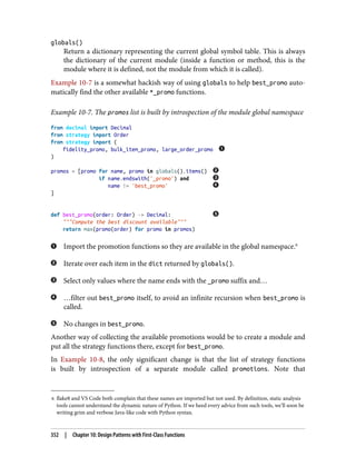 6 flake8 and VS Code both complain that these names are imported but not used. By definition, static analysis
tools cannot understand the dynamic nature of Python. If we heed every advice from such tools, we’ll soon be
writing grim and verbose Java-like code with Python syntax.
globals()
Return a dictionary representing the current global symbol table. This is always
the dictionary of the current module (inside a function or method, this is the
module where it is defined, not the module from which it is called).
Example 10-7 is a somewhat hackish way of using globals to help best_promo auto‐
matically find the other available *_promo functions.
Example 10-7. The promos list is built by introspection of the module global namespace
from decimal import Decimal
from strategy import Order
from strategy import (
fidelity_promo, bulk_item_promo, large_order_promo
)
promos = [promo for name, promo in globals().items()
if name.endswith('_promo') and
name != 'best_promo'
]
def best_promo(order: Order) -> Decimal:
"""Compute the best discount available"""
return max(promo(order) for promo in promos)
Import the promotion functions so they are available in the global namespace.6
Iterate over each item in the dict returned by globals().
Select only values where the name ends with the _promo suffix and…
…filter out best_promo itself, to avoid an infinite recursion when best_promo is
called.
No changes in best_promo.
Another way of collecting the available promotions would be to create a module and
put all the strategy functions there, except for best_promo.
In Example 10-8, the only significant change is that the list of strategy functions
is built by introspection of a separate module called promotions. Note that
352 | Chapter 10: Design Patterns with First-Class Functions
 