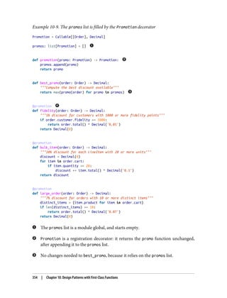 Example 10-9. The promos list is filled by the Promotion decorator
Promotion = Callable[[Order], Decimal]
promos: list[Promotion] = []
def promotion(promo: Promotion) -> Promotion:
promos.append(promo)
return promo
def best_promo(order: Order) -> Decimal:
"""Compute the best discount available"""
return max(promo(order) for promo in promos)
@promotion
def fidelity(order: Order) -> Decimal:
"""5% discount for customers with 1000 or more fidelity points"""
if order.customer.fidelity >= 1000:
return order.total() * Decimal('0.05')
return Decimal(0)
@promotion
def bulk_item(order: Order) -> Decimal:
"""10% discount for each LineItem with 20 or more units"""
discount = Decimal(0)
for item in order.cart:
if item.quantity >= 20:
discount += item.total() * Decimal('0.1')
return discount
@promotion
def large_order(order: Order) -> Decimal:
"""7% discount for orders with 10 or more distinct items"""
distinct_items = {item.product for item in order.cart}
if len(distinct_items) >= 10:
return order.total() * Decimal('0.07')
return Decimal(0)
The promos list is a module global, and starts empty.
Promotion is a registration decorator: it returns the promo function unchanged,
after appending it to the promos list.
No changes needed to best_promo, because it relies on the promos list.
354 | Chapter 10: Design Patterns with First-Class Functions
 