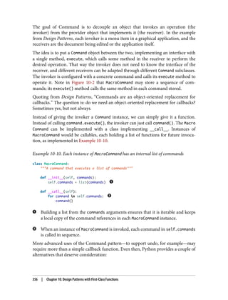 The goal of Command is to decouple an object that invokes an operation (the
invoker) from the provider object that implements it (the receiver). In the example
from Design Patterns, each invoker is a menu item in a graphical application, and the
receivers are the document being edited or the application itself.
The idea is to put a Command object between the two, implementing an interface with
a single method, execute, which calls some method in the receiver to perform the
desired operation. That way the invoker does not need to know the interface of the
receiver, and different receivers can be adapted through different Command subclasses.
The invoker is configured with a concrete command and calls its execute method to
operate it. Note in Figure 10-2 that MacroCommand may store a sequence of com‐
mands; its execute() method calls the same method in each command stored.
Quoting from Design Patterns, “Commands are an object-oriented replacement for
callbacks.” The question is: do we need an object-oriented replacement for callbacks?
Sometimes yes, but not always.
Instead of giving the invoker a Command instance, we can simply give it a function.
Instead of calling command.execute(), the invoker can just call command(). The Macro
Command can be implemented with a class implementing __call__. Instances of
MacroCommand would be callables, each holding a list of functions for future invoca‐
tion, as implemented in Example 10-10.
Example 10-10. Each instance of MacroCommand has an internal list of commands
class MacroCommand:
"""A command that executes a list of commands"""
def __init__(self, commands):
self.commands = list(commands)
def __call__(self):
for command in self.commands:
command()
Building a list from the commands arguments ensures that it is iterable and keeps
a local copy of the command references in each MacroCommand instance.
When an instance of MacroCommand is invoked, each command in self.commands
is called in sequence.
More advanced uses of the Command pattern—to support undo, for example—may
require more than a simple callback function. Even then, Python provides a couple of
alternatives that deserve consideration:
356 | Chapter 10: Design Patterns with First-Class Functions
 