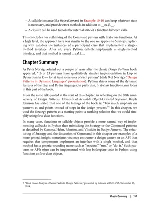 7 “Root Cause Analysis of Some Faults in Design Patterns,” presented by Johnson at IME-USP, November 15,
2014.
• A callable instance like MacroCommand in Example 10-10 can keep whatever state
is necessary, and provide extra methods in addition to __call__.
• A closure can be used to hold the internal state of a function between calls.
This concludes our rethinking of the Command pattern with first-class functions. At
a high level, the approach here was similar to the one we applied to Strategy: replac‐
ing with callables the instances of a participant class that implemented a single-
method interface. After all, every Python callable implements a single-method
interface, and that method is named __call__.
Chapter Summary
As Peter Norvig pointed out a couple of years after the classic Design Patterns book
appeared, “16 of 23 patterns have qualitatively simpler implementation in Lisp or
Dylan than in C++ for at least some uses of each pattern” (slide 9 of Norvig’s “Design
Patterns in Dynamic Languages” presentation). Python shares some of the dynamic
features of the Lisp and Dylan languages, in particular, first-class functions, our focus
in this part of the book.
From the same talk quoted at the start of this chapter, in reflecting on the 20th anni‐
versary of Design Patterns: Elements of Reusable Object-Oriented Software, Ralph
Johnson has stated that one of the failings of the book is: “Too much emphasis on
patterns as end-points instead of steps in the design process.”7
In this chapter, we
used the Strategy pattern as a starting point: a working solution that we could sim‐
plify using first-class functions.
In many cases, functions or callable objects provide a more natural way of imple‐
menting callbacks in Python than mimicking the Strategy or the Command patterns
as described by Gamma, Helm, Johnson, and Vlissides in Design Patterns. The refac‐
toring of Strategy and the discussion of Command in this chapter are examples of a
more general insight: sometimes you may encounter a design pattern or an API that
requires that components implement an interface with a single method, and that
method has a generic-sounding name such as “execute,” “run,” or “do_it.” Such pat‐
terns or APIs often can be implemented with less boilerplate code in Python using
functions as first-class objects.
Chapter Summary | 357
 