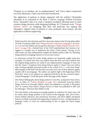“Program to an interface, not an implementation” and “Favor object composition
over class inheritance,” both come from that introduction.
The application of patterns to design originated with the architect Christopher
Alexander et al., presented in the book A Pattern Language (Oxford University
Press). Alexander’s idea is to create a standard vocabulary allowing teams to share
common design decisions while designing buildings. M. J. Dominus wrote “‘Design
Patterns’ Aren’t”, an intriguing slide deck and postscript text arguing that
Alexander’s original vision of patterns is more profound, more human, and also
applicable to software engineering.
Soapbox
Python has first-class functions and first-class types, features that Norvig claims affect
10 of the 23 patterns (slide 10 of “Design Patterns in Dynamic Languages”). In Chap‐
ter 9, we saw that Python also has generic functions (“Single Dispatch Generic Func‐
tions” on page 324), a limited form of the CLOS multimethods that Gamma et al.
suggest as a simpler way to implement the classic Visitor pattern. Norvig, on the
other hand, says that multimethods simplify the Builder pattern (slide 10). Matching
design patterns to language features is not an exact science.
In classrooms around the world, design patterns are frequently taught using Java
examples. I’ve heard more than one student claim that they were led to believe that
the original design patterns are useful in any implementation language. It turns out
that the “classic” 23 patterns from Design Patterns apply to “classic” Java very well in
spite of being originally presented mostly in the context of C++—a few have Small‐
talk examples in the book. But that does not mean every one of those patterns applies
equally well in any language. The authors are explicit right at the beginning of their
book that “some of our patterns are supported directly by the less common object-
oriented languages” (recall full quote on the first page of this chapter).
The Python bibliography about design patterns is very thin, compared to that of Java,
C++, or Ruby. In “Further Reading” on page 358 I mentioned Learning Python
Design Patterns by Gennadiy Zlobin, which was published as recently as November
2013. In contrast, Russ Olsen’s Design Patterns in Ruby was published in 2007 and
has 384 pages—284 more than Zlobin’s work.
Now that Python is becoming increasingly popular in academia, let’s hope more will
be written about design patterns in the context of this language. Also, Java 8 intro‐
duced method references and anonymous functions, and those highly anticipated
features are likely to prompt fresh approaches to patterns in Java—recognizing that as
languages evolve, so must our understanding of how to apply the classic design
patterns.
Further Reading | 359
 