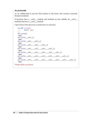 The call of the Wild
As we collaborated to put the final touches to this book, tech reviewer Leonardo
Rochael wondered:
If functions have a __call__ method, and methods are also callable, do __call__
methods also have a __call__ method?
I don’t know if his discovery is useful, but it is a fun fact:
>>> def turtle():
... return 'eggs'
...
>>> turtle()
'eggs'
>>> turtle.__call__()
'eggs'
>>> turtle.__call__.__call__()
'eggs'
>>> turtle.__call__.__call__.__call__()
'eggs'
>>> turtle.__call__.__call__.__call__.__call__()
'eggs'
>>> turtle.__call__.__call__.__call__.__call__.__call__()
'eggs'
>>> turtle.__call__.__call__.__call__.__call__.__call__.__call__()
'eggs'
>>> turtle.__call__.__call__.__call__.__call__.__call__.__call__.__call__()
'eggs'
Turtles all the way down!
360 | Chapter 10: Design Patterns with First-Class Functions
 