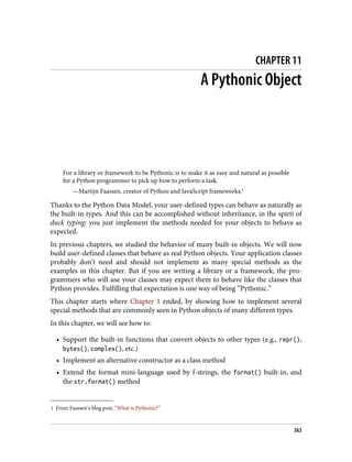 1 From Faassen’s blog post, “What is Pythonic?”
CHAPTER 11
A Pythonic Object
For a library or framework to be Pythonic is to make it as easy and natural as possible
for a Python programmer to pick up how to perform a task.
—Martijn Faassen, creator of Python and JavaScript frameworks.1
Thanks to the Python Data Model, your user-defined types can behave as naturally as
the built-in types. And this can be accomplished without inheritance, in the spirit of
duck typing: you just implement the methods needed for your objects to behave as
expected.
In previous chapters, we studied the behavior of many built-in objects. We will now
build user-defined classes that behave as real Python objects. Your application classes
probably don’t need and should not implement as many special methods as the
examples in this chapter. But if you are writing a library or a framework, the pro‐
grammers who will use your classes may expect them to behave like the classes that
Python provides. Fulfilling that expectation is one way of being “Pythonic.”
This chapter starts where Chapter 1 ended, by showing how to implement several
special methods that are commonly seen in Python objects of many different types.
In this chapter, we will see how to:
• Support the built-in functions that convert objects to other types (e.g., repr(),
bytes(), complex(), etc.)
• Implement an alternative constructor as a class method
• Extend the format mini-language used by f-strings, the format() built-in, and
the str.format() method
363
 