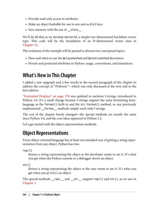 • Provide read-only access to attributes
• Make an object hashable for use in sets and as dict keys
• Save memory with the use of __slots__
We’ll do all that as we develop Vector2d, a simple two-dimensional Euclidean vector
type. This code will be the foundation of an N-dimensional vector class in
Chapter 12.
The evolution of the example will be paused to discuss two conceptual topics:
• How and when to use the @classmethod and @staticmethod decorators
• Private and protected attributes in Python: usage, conventions, and limitations
What’s New in This Chapter
I added a new epigraph and a few words in the second paragraph of the chapter to
address the concept of “Pythonic”—which was only discussed at the very end in the
first edition.
“Formatted Displays” on page 370 was updated to mention f-strings, introduced in
Python 3.6. It’s a small change because f-strings support the same formatting mini-
language as the format() built-in and the str.format() method, so any previously
implemented __format__ methods simply work with f-strings.
The rest of the chapter barely changed—the special methods are mostly the same
since Python 3.0, and the core ideas appeared in Python 2.2.
Let’s get started with the object representation methods.
Object Representations
Every object-oriented language has at least one standard way of getting a string repre‐
sentation from any object. Python has two:
repr()
Return a string representing the object as the developer wants to see it. It’s what
you get when the Python console or a debugger shows an object.
str()
Return a string representing the object as the user wants to see it. It’s what you
get when you print() an object.
The special methods __repr__ and __str__ support repr() and str(), as we saw in
Chapter 1.
364 | Chapter 11: A Pythonic Object
 