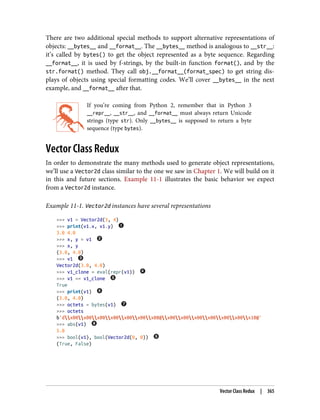 There are two additional special methods to support alternative representations of
objects: __bytes__ and __format__. The __bytes__ method is analogous to __str__:
it’s called by bytes() to get the object represented as a byte sequence. Regarding
__format__, it is used by f-strings, by the built-in function format(), and by the
str.format() method. They call obj.__format__(format_spec) to get string dis‐
plays of objects using special formatting codes. We’ll cover __bytes__ in the next
example, and __format__ after that.
If you’re coming from Python 2, remember that in Python 3
__repr__, __str__, and __format__ must always return Unicode
strings (type str). Only __bytes__ is supposed to return a byte
sequence (type bytes).
Vector Class Redux
In order to demonstrate the many methods used to generate object representations,
we’ll use a Vector2d class similar to the one we saw in Chapter 1. We will build on it
in this and future sections. Example 11-1 illustrates the basic behavior we expect
from a Vector2d instance.
Example 11-1. Vector2d instances have several representations
>>> v1 = Vector2d(3, 4)
>>> print(v1.x, v1.y)
3.0 4.0
>>> x, y = v1
>>> x, y
(3.0, 4.0)
>>> v1
Vector2d(3.0, 4.0)
>>> v1_clone = eval(repr(v1))
>>> v1 == v1_clone
True
>>> print(v1)
(3.0, 4.0)
>>> octets = bytes(v1)
>>> octets
b'dx00x00x00x00x00x00x08@x00x00x00x00x00x00x10@'
>>> abs(v1)
5.0
>>> bool(v1), bool(Vector2d(0, 0))
(True, False)
Vector Class Redux | 365
 
