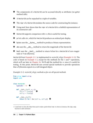 2 I used eval to clone the object here just to make a point about repr; to clone an instance, the copy.copy
function is safer and faster.
The components of a Vector2d can be accessed directly as attributes (no getter
method calls).
A Vector2d can be unpacked to a tuple of variables.
The repr of a Vector2d emulates the source code for constructing the instance.
Using eval here shows that the repr of a Vector2d is a faithful representation of
its constructor call.2
Vector2d supports comparison with ==; this is useful for testing.
print calls str, which for Vector2d produces an ordered pair display.
bytes uses the __bytes__ method to produce a binary representation.
abs uses the __abs__ method to return the magnitude of the Vector2d.
bool uses the __bool__ method to return False for a Vector2d of zero magni‐
tude or True otherwise.
Vector2d from Example 11-1 is implemented in vector2d_v0.py (Example 11-2). The
code is based on Example 1-2, except for the methods for the + and * operations,
which we’ll see later in Chapter 16. We’ll add the method for == since it’s useful for
testing. At this point, Vector2d uses several special methods to provide operations
that a Pythonista expects in a well-designed object.
Example 11-2. vector2d_v0.py: methods so far are all special methods
from array import array
import math
class Vector2d:
typecode = 'd'
def __init__(self, x, y):
self.x = float(x)
self.y = float(y)
def __iter__(self):
return (i for i in (self.x, self.y))
366 | Chapter 11: A Pythonic Object
 